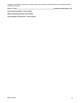 Awarded for a full military contract with no adverse action in the work place or personal life that would negatively affect the
company’s productivity.
Briane L. Franks ________________________________________________________professional profile (page 2 of 2)
Army Achievement Medal – 3-time recipient
Military Outstanding Volunteer Service Medal
Army Certificate of Achievement – 3-time recipient
Briane Franks 2
 