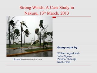 Group work by:
William Agyakwah
John Nguyo
Zablon Shilenje
Noah Eledi
Strong Winds; A Case Study in
Nakuru, 13th
March, 2013
Source jamaicansmusicz.com
 