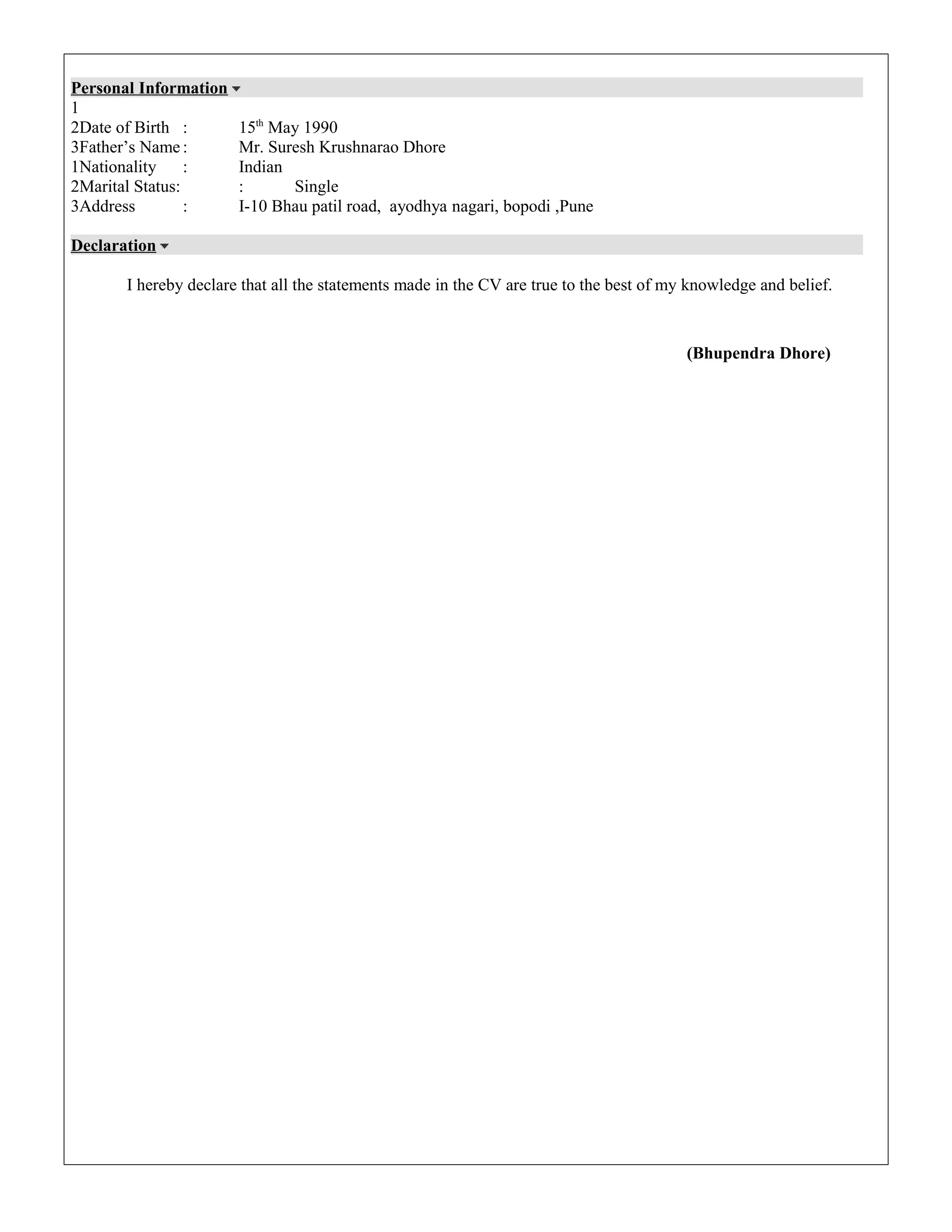 Personal Information
1
2Date of Birth : 15th
May 1990
3Father’s Name : Mr. Suresh Krushnarao Dhore
1Nationality : Indian
2Marital Status: : Single
3Address : I-10 Bhau patil road, ayodhya nagari, bopodi ,Pune
Declaration
I hereby declare that all the statements made in the CV are true to the best of my knowledge and belief.
(Bhupendra Dhore)
 