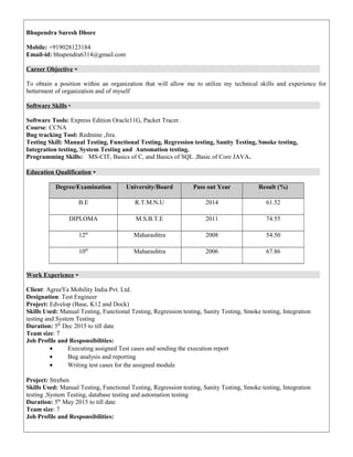 Bhupendra Suresh Dhore
Mobile: +919028123184
Email-id: bhupendra6314@gmail.com
Career Objective
To obtain a position within an organization that will allow me to utilize my technical skills and experience for
betterment of organization and of myself
Software Skills
Software Tools: Express Edition Oracle11G, Packet Tracer.
Course: CCNA
Bug tracking Tool: Redmine ,Jira.
Testing Skill: Manual Testing, Functional Testing, Regression testing, Sanity Testing, Smoke testing,
Integration testing, System Testing and Automation testing.
Programming Skills: MS-CIT, Basics of C, and Basics of SQL ,Basic of Core JAVA.
Education Qualification
Degree/Examination University/Board Pass out Year Result (%)
B.E R.T.M.N.U 2014 61.52
DIPLOMA M.S.B.T.E 2011 74.55
12th
Maharashtra 2008 54.50
10th
Maharashtra 2006 67.86
Work Experience
Client: AgreeYa Mobility India Pvt. Ltd.
Designation: Test Engineer
Project: Edvelop (Base, K12 and Dock)
Skills Used: Manual Testing, Functional Testing, Regression testing, Sanity Testing, Smoke testing, Integration
testing and System Testing
Duration: 5th
Dec 2015 to till date
Team size: 7
Job Profile and Responsibilities:
• Executing assigned Test cases and sending the execution report
• Bug analysis and reporting
• Writing test cases for the assigned module
Project: Streben
Skills Used: Manual Testing, Functional Testing, Regression testing, Sanity Testing, Smoke testing, Integration
testing ,System Testing, database testing and automation testing
Duration: 5th
May 2015 to till date
Team size: 7
Job Profile and Responsibilities:
 