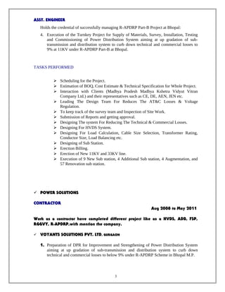 ASST. ENGINEER
Holds the credential of successfully managing R-APDRP Part-B Project at Bhopal:
4. Execution of the Turnkey Project for Supply of Materials, Survey, Installation, Testing
and Commissioning of Power Distribution System aiming at up gradation of sub-
transmission and distribution system to curb down technical and commercial losses to
9% at 11KV under R-APDRP Part-B at Bhopal.
TASKS PERFORMED
 Scheduling for the Project.
 Estimation of BOQ, Cost Estimate & Technical Specification for Whole Project.
 Interaction with Clients (Madhya Pradesh Madhya Kshetra Vidyut Vitran
Company Ltd.) and their representatives such as CE, DE, AEN, JEN etc.
 Leading The Design Team For Reduces The AT&C Losses & Voltage
Regulation.
 To keep track of the survey team and Inspection of Site Work.
 Submission of Reports and getting approval.
 Designing The system For Reducing The Technical & Commercial Losses.
 Designing For HVDS System.
 Designing For Load Calculation, Cable Size Selection, Transformer Rating,
Conductor Size, Load Balancing etc.
 Designing of Sub Station.
 Erection Billing.
 Erection of New 11KV and 33KV line.
 Execution of 9 New Sub station, 4 Additional Sub station, 4 Augmentation, and
57 Renovation sub station.
 POWER SOLUTIONS
CONTRACTOR
Aug 2008 to May 2011
Work as a contractor have completed different project like as a HVDS, ADB, FSP,
RGGVY, R-APDRP,with mention the company.
 VOYANTS SOLUTIONS PVT. LTD, GURGAON
1. Preparation of DPR for Improvement and Strengthening of Power Distribution System
aiming at up gradation of sub-transmission and distribution system to curb down
technical and commercial losses to below 9% under R-APDRP Scheme in Bhopal M.P.
3
 