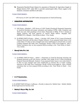 2. Preparation Detailed Project Report for separation of Domestic & Agriculture Supply in
Bhopal districts M.P. under REC to provide uninterrupted 24hrs. Power supply to the
domestic consumers and 8hrs to the latter.
TASKS PERFORMED:-
GPS Survey of 11KV and 33KV feeder and preparation of AutoCad Drawing.
 SCHALTECH AUTOMATION
TASKS PERFORMED:-
1) FSP Project –Shujalpul :- GPS Survey of 11KV Feeder (Existing & Proposed), Preparation
of AutoCad Drawing with proper calculation and loading of DTR, Cable, Conductor and
Theft area zone, Data punching in Excel sheet, Preparation of BOQ, AT & C Analysis at
Neplan Software and Final approval of concern Nodal Officer- Shujalpur M.P.
(MPMKVVCL, Bhopal) - Total Works in Hand – 37no. Feeder.
2) R-APDRP PART-B Project – Sehore :- Calculate 11KV feeder AT & C losses (Existing &
Proposed Network) with the help of Neplan Software. If any proposed feeder losses is not
comes below 9 % then we have changed some more modification in network like as Center
Loading, Proposed AB Cable, New Transformer, Divide a DTR circuit length etc. After a
finalize calculation then we have prepared BOQ according to this. Total Works in Hand –
11no. Feeder.
 Shreeji Infra Pvt. Ltd.
TASKS PERFORMED:-
1) R-APDRP PART-B Project – Sehore :- Preparation of AutoCad Drawings (Existing and
Proposed Network) as per GPS Survey. Calculate 11KV feeder AT & C losses (Existing &
Proposed Network) Manually Analysis. If any proposed feeder losses is not comes below 9
% then we have changed some more modification in network like as Center Loading,
Selection of AB Cable, New Transformer, Divide a DTR circuit length etc. After a finalize
calculation then we have prepared BOQ according to this. Total Works in Hand – 11no.
Feeder.
 L & T Construction.
TASKS PERFORMED:-
1) R-APDRP PART-B Project- Ludhiyana :- Provide a Labour (Un- Skilled, Semi – Skilled, Skilled,
& Site Supervisor) for Erection work.
 Godrej & Boyce Mfg. Co. Ltd
TASKS PERFORMED:-
4
 