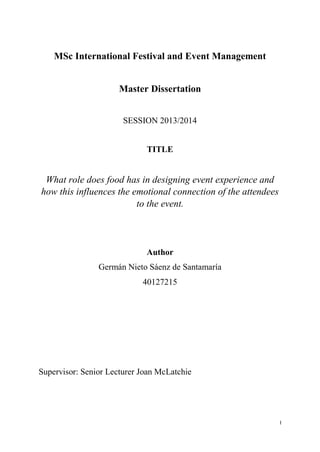 I
MSc International Festival and Event Management
Master Dissertation
SESSION 2013/2014
TITLE
What role does food has in designing event experience and
how this influences the emotional connection of the attendees
to the event.
Author
Germán Nieto Sáenz de Santamaría
40127215
Supervisor: Senior Lecturer Joan McLatchie
 