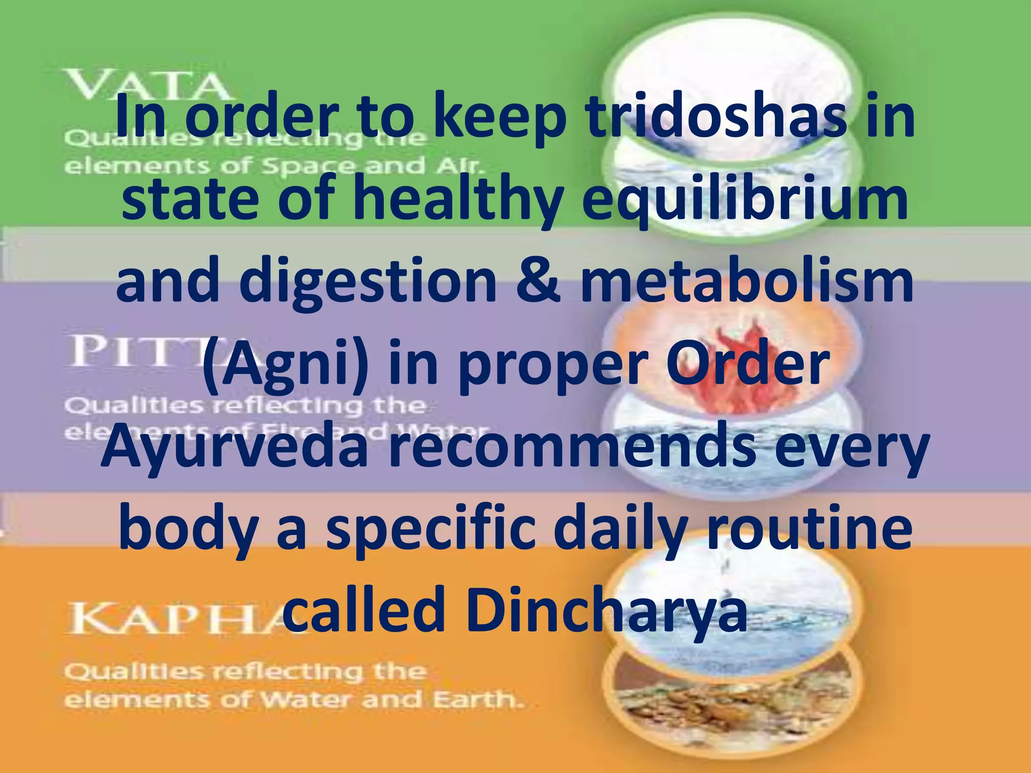 In order to keep tridoshas in
state of healthy equilibrium
and digestion & metabolism
(Agni) in proper Order
Ayurveda recommends every
body a specific daily routine
called Dincharya
 