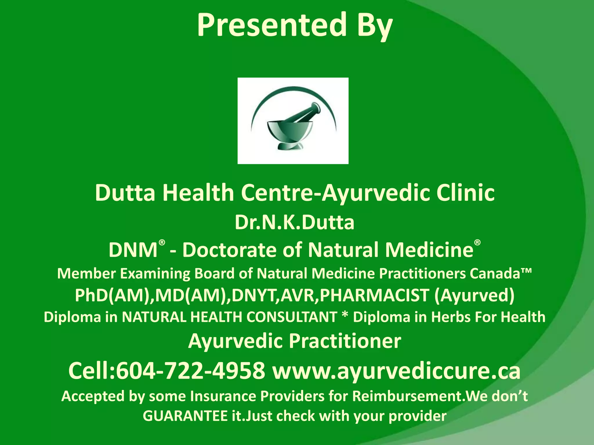 Presented By
Dutta Health Centre-Ayurvedic Clinic
Dr.N.K.Dutta
DNM® - Doctorate of Natural Medicine®
Member Examining Board of Natural Medicine Practitioners Canada™
PhD(AM),MD(AM),DNYT,AVR,PHARMACIST (Ayurved)
Diploma in NATURAL HEALTH CONSULTANT * Diploma in Herbs For Health
Ayurvedic Practitioner
Cell:604-722-4958 www.ayurvediccure.ca
Accepted by some Insurance Providers for Reimbursement.We don’t
GUARANTEE it.Just check with your provider
 