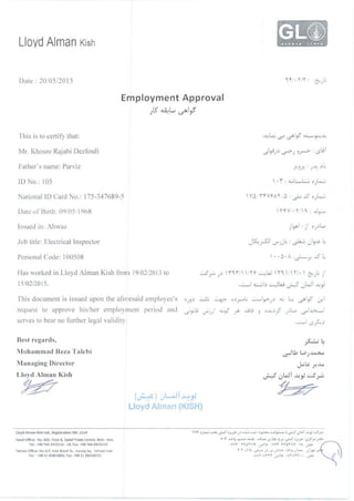LloydAlman Kish
Date : 2010511015
Employment Approval
;lS ~L ~~~
Ihis i~ to certify that: :.A.>l..o..i ...s<> ._5b
1
,f ~r:-:.A.>
Mr. Khosro Rajabi Dezfouli .)~),) ._s:>; ~r-> ·._sGi
!·ather's name: Parviz :r~x ·)~ rL
ID :lo.. 103  ·i : .......L,L:....;., o}..,...::.
ationaliD CardNo.: 1 75 -3~ 7689-5 V6 -i'fVr-Aq, 6:_}..o.J5o)..o....:J
Date of 8tnh: 09!05 .I%8  nv.·''" :..J~
.lob ti tle: Electrical Inspector Jt.S:...;SJ1
V"';.il..: ~ )~ 4
Personal Code: I00508 ' · · ~ · A ·~r .J5 L
I las 'vVOrked i11 Lloyd Alman I<ish from 19/02/20 I3 to ..::..5_r., ).) n l'' 'IY '--'!.L.J 'n 'IH . ' (:' ).. i'
15/02/2015. ...__._,I ~I.:> ~W ..._r--5 0 w 1 .A.>~
This document is issued upon the afon:said employee's o;').:> ...wt ~ o.:>r L ..::........!,_>-;.:> <.) L:... ._5b'~ ,:r.1
request to approve his/her employment period and
serves to bear no !'urthcr legal validity.
Best rega rds,
Mohammad RcLa T alebi
Managing Director
Lloyd Alman Kish
~
Lloyd Alman Klsh l!d., Regis!ration NO. 1114
Head Office: No. 603, Floor 6, Sadal Trade Cenlre, Klsh • Iran.
Tel. •98 764 JJS3116 · 18, Fax· •98 764 4453119
Tehran Office: No.4/2, East Bretll St.. Vandq Sq.. Tehran·lran
Tel •98 21 8)823000, FM +98 21 88208233
(~) .JL..o..ll ~_,J
Lloyd Alman (K,SH)
. I
.....;-"') )
~ I.,. < . .
. ..:>~. -
~· ~
~Lbl.OJ~
J..o~ r..~
·:·. .(' . LoJT.jj A 1 ..::..5 ...~ u ..r yw
~
 
