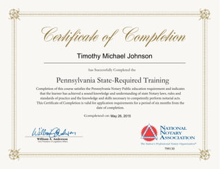 Completion of this course satisfies the Pennsylvania Notary Public education requirement and indicates
that the learner has achieved a sound knowledge and understanding of state Notary laws, rules and
standards of practice and the knowledge and skills necessary to competently perform notarial acts.
This Certificate of Completion is valid for application requirements for a period of six months from the
date of completion.
Pennsylvania State-Required Training
has Successfully Completed the
Timothy Michael Johnson
May 26, 2015
799130
 