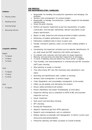 Hobbies:
 Playing cricket
 Reading books
 Hearing Songs
 Browsing internet
Linguistic Abilities:
English
 To Speak
 To Read
 To Write
Tamil
 To Speak
 To Read
 To Write
Hindi
 To Speak
JOB PROFILE:
JOB RESPONSIBILITIES HANDLING:
 Responsible for handling the production operations and managing the
workmen.
 Workers team arrangement for achieve targets.
 Responsible to manage the production / quality targets for the detailed
manufacturing.
 Study the given drawing.
 Perform all required inspections as per the requirements of quality
control plan. and test plan maintaining relevant documents as per
project specification.
 Report on daily inspection and testing activities to higher authority.
 Monitoring of welders performance and repair control.
 Fabrication completed jobs to move to paint yard.
 Visually checked in spatters, under cut and other welding problem is
cleared.
 Coordinating the inspection activities such as material identification, fit
up, weld visual and NDT inspection with clients and agency.
 Co ordinate with customer and third party for stage inspection.
 Planning and executing the shop floor inspections at all stages.
 To move in blasting yard and before four hours primer is applied.
 Than humidity and steel temperature is checked and wet film thickness
(WFT) also checking.
 After painting is visuals is checked.
 Than after drying DFT (dry film thickness) also calculated in coat
meter.
 Stenciling and identification mark number is checking.
 Workers team arrangement to achieve target.
 Tools, Equipments and consumables arrangement to the worker.
 Follow up and guiding and motivating the workers.
 Ensure safety activities to all workers.
 Ensure Cleanliness and proper housekeeping at work place.
 Inspection offering and co-ordination to NTPC & IRS and Customer
inspection such as,
 Visual Inspection
 Hard punch and stenciling checking
 DFT checking.
 Packing list Preparation.
 Dispatch clearances get from NTPC approved.
 Dispatch work arrangements and co-ordination.
 Making meeting occasionally with management to Inform current work
status and associated problems.
 Production planning and follow up based on overall schedule.
 