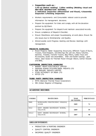  Inspection such as :
1.Fit-up (Before welding) 2.After welding (Welding visual and
NDT-NON DESTRUCTIVE TESTING).
3. Individual Inspection (Dimensional and Visual), 4.Assembly
Inspection 5.Painting Inspection.
 Workers requirements and Consumable related costs to provide
information for management decisions.
 Prepare the equipment for trials and comply with all the deviation
pointed by QC/Client.
 Prepare the equipment for dispatch and maintain associated records.
 Ensure compliance of Dispatch Checklist.
 Ensure Cleanliness and proper housekeeping at work place. Ensure No
site issues due to Workmanship and Quality.
 Attend weekly work Progress meeting and Review meetings with
management.
PROJECTS HANDLING:
 Power Projects: Boiler Supporting Structures, Different Types of Ducts,
Trusses, Feed Hoppers, and Bracings Dry pet set, Heavy Columns,
Gantries, Trestles, Transfer Towers, Bag Filters, Cable Trays and
Accessories, Guide Van Assemblies, Inlet and Outlet Casings, gear
motor, Gear boxes for Thermal Power through Alston, Cethar Vessels
and BHEL.
CUSTOMER& INSPECTION HANDLING
 BHARAT HEAVY ELECTRICALS LIMITED
 DOOSAN POWER SYSTEMS INDIA PRIVATE LTD
 BGR BOILERS PRIVATE LIMITED
 STEEL AUTHORITY OF INDIA LTD
 KITCO LTD
THIRD PARTY INSPECTION HANDLED
 NTPC (National Thermal Power Corporation)
 IRS (Indian Register of Shipping).
ACADEMIC RECORD:
COURSE INSTITUTION YEAR
OF PASSING
PERCENTAGE
DME MURUGAPPA POLYTECHNIC COLLEGE,
AVADI 2009 71
H.S.C GOVT HIGHER SECONDARY SCHOOL,
VELLIYUR. 2009 59
S.S.L.C GOVT HIGHER SECONDARY SCHOOL,
VELLIYUR. 2007 90
AREA OF INTEREST:
 PRODUCTION & PAINTING ENGINEER
 QUALITY CONTROL ENGINEER
 INCOMING QUALITY ENGINEER
 