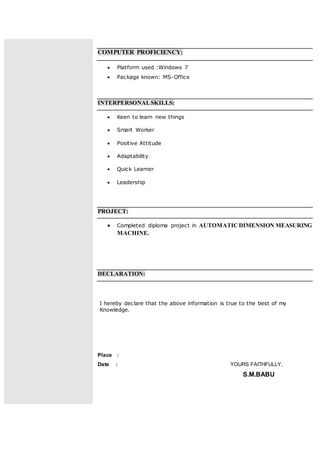 COMPUTER PROFICIENCY:
 Platform used :Windows 7
 Package known: MS-Office
INTERPERSONALSKILLS:
 Keen to learn new things
 Smart Worker
 Positive Attitude
 Adaptability
 Quick Learner
 Leadership
PROJECT:
 Completed diploma project in AUTOMATICDIMENSION MEASURING
MACHINE.
DECLARATION:
I hereby declare that the above information is true to the best of my
Knowledge.
Place :
Date : YOURS FAITHFULLY,
S.M.BABU
 
