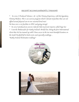 RECENT ACCOMPLISHMENTS / PASSIONS
* In 2015, I Produced Volumes 1 & 2 of the Tommy Experience, with the legendary
Tommy Mickens. This is an exercise program which I donate to facilities that can not
aﬀord actual physical care to our seasoned loved ones!
We have over a 100 facilities in NYC and going strong!!
* In 2013 I produced an exercise video for kids to prevent injuries called Yogo Sur
* I am the Ambassador for Kathy Ireland’s Bridal line. Being the ﬁrst International
client that she has teamed up with! I have access to the two most beautiful locations on
the South Paciﬁc(Fiji) to book events and especially weddings…
“Kathy Ireland Destination weddings”
 