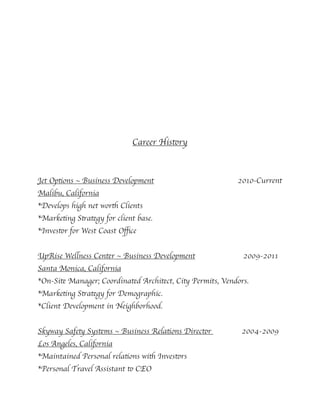 Career History
Jet Options ~ Business Development 2010-Current
Malibu, California
*Develops high net worth Clients
*Marketing Strategy for client base.
*Investor for West Coast Oﬃce
UpRise Wellness Center ~ Business Development 2009-2011
Santa Monica, California
*On-Site Manager; Coordinated Architect, City Permits, Vendors.
*Marketing Strategy for Demographic.
*Client Development in Neighborhood.
Skyway Safety Systems ~ Business Relations Director 2004-2009
Los Angeles, California
*Maintained Personal relations with Investors
*Personal Travel Assistant to CEO
 