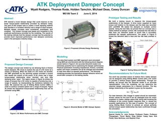 ATK Deployment Damper Concept
Acknowledgments
Special thanks to: John Durkee, Professor Paden, Professor
Theogarajan, Trevor Marks, Greg Dahlen, Casey Hare, Kirk
Fields, Dave Bothman, and Stephen Chen
Wyatt Rodgers, Thomas Rode, Holden Tamchin, Michael Deas, Casey Duncan
Abstract
ATK desired a novel damper design that could improve on the
linear torque-speed relationship provided by dampers today.
The goal of this project was to create a novel damping method
that resulted in a constant velocity over a range of input torques.
Multiple design concepts were considered, prototyped, and
modeled. The chosen concept was tested and compared to the
predicted performance provided by the modeling. The results of
the testing indicate that the damper concept has the potential to
provide much improved performance over dampers commonly
used in the aerospace industry today.
Modelling
The described system and SMC approach were simulated
using MATLab and Simulink with the following block diagram,
shown below in Figure 4. An accurate Simulink model is an
extremely powerful tool in optimizing the damper performance.
Physical parameters including impedances, friction, controller
speed, and motor constants can all be changed and simulated
to view their effect on damper performance. The Simulink
modeling provides the theoretical damper behavior which we
would later compare to the testing results.
Figure 1. Desired Damper Behavior
Figure 3. Proposed Ultimate Design Rendering
Figure 4. Simulink Model of SMC Damper System
Prototype Testing and Results
We built a testing mount to measure the torque-speed
relationship of the damper. A drive motor supplied an input
torque and rotation to the damper and the data was recorded
with LabVIEW. We tested the dampers at multiple control
speeds. Using the test data, we proved that our concept was a
viable method of damper control. We compared the raw data to
data from our Simulink model to prove that it accurately
predicted the damper performance. The graph in Figure 5
shows the Simulink data in blue and the raw data overlaid in
red.
Figure 5. Testing Setup and Results
Recommendations for Future Work
Our work has provided reason to believe that a better damper
can be designed using Sliding Mode Control with a DC motor
to provide a vertical torque speed relationship. Through our
testing, we proved that the Simulink model is an accurate
representation. From the modeling, we can determine the
required design parameters for a desired function. The key
design relationship of the system is given by the equation
∆𝝎 =
𝑲 𝒎
𝟐
𝑱𝑹
𝝎 𝒅𝒆𝒔∆𝒕.
For best behavior, this change in speed should be minimized.
Known values for Km and R can be cataloged from DC motor
suppliers to create a design space that, along with knowing the
limitation of the control system response time ∆𝒕, shows the
possible applications for this type of system. The concept of
using Sliding Mode Control to achieve an almost perfectly
vertical torque speed relationship has been confirmed through
the simulation.
Proposed Design Concept
The design concept was limited by not allowing fluid or friction
based dampers. We chose to explore the use of a DC motor as a
means of damping. When the leads of a DC motor are shorted,
the EMF generated by the spinning system provides a torque
that resists the motion of the motor. A DC motor has a linear
torque-speed relationship when ‘shorted’, and very little
damping when ‘open’. The region shown in figure 2a shows the
range of torques that a DC motor is capable of producing over a
range of speeds, by manipulating the resistance between the
leads. We explored the use of Sliding Mode Control (SMC) in
order to achieve constant speed over a range of torques. Figure
2b shows the theoretical torque-speed relationship that can be
achieved using SMC.
Figure 2. DC Motor Performance and SMC Concept
ME189 Team 2 June 6, 2014
 