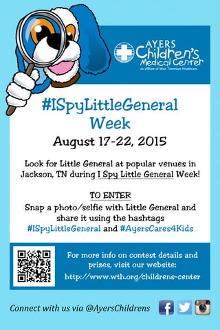 Connect with us via @AyersChildrens
#ISpyLittleGeneral
Week
August 17-22, 2015
Look for Little General at popular venues in
Jackson, TN during I Spy Little General Week!
TO ENTER
Snap a photo/selfie with Little General and
share it using the hashtags
#ISpyLittleGeneral and #AyersCares4Kids
For more info on contest details and
prizes, visit our website:
http://www.wth.org/childrens-center
 