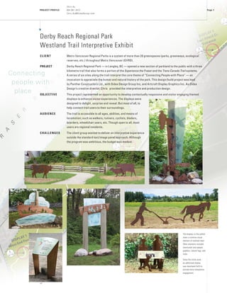 PROJECT PROFILE
vC
Page 1
Chris Au
604 961 3472
Chris.Au@DidaxDesign.com
Derby Reach Regional Park
Westland Trail Interpretive Exhibit
CLIENT	 Metro Vancouver Regional Parks is a system of more than 20 greenspaces (parks, greenways, ecological
reserves, etc.) throughout Metro Vancouver (GVRD).
PROJECT	 Derby Reach Regional Park — in Langley, BC — opened a new section of parkland to the public with a three
kilometre trail that also forms a portion of the Experience the Fraser and the Trans Canada Trail systems.
A series of six sites along the trail interpret the core theme of “Connecting People with Place” — an
invocation to appreciate the human and natural history of the park. This design/build project was lead
by Panther Constructors Ltd., with Didax Design Group Inc, and Artcraft Display Graphics Inc. As Didax
Design’s creative director, Chris provided the interpretive and production design.
OBJECTIVE	 This project represented an opportunity to develop contextually responsive and visitor engaging themed
displays to enhance visitor experiences. The displays were
designed to delight, surprise and reveal. But most of all, to
help connect trail users to their surroundings.
AUDIENCE	 The trail is accessible to all ages, abilities, and means of
locomotion; such as walkers, runners, cyclists, bladers,
boarders, wheelchair users, etc. Though open to all, most
users are regional residents.
CHALLENGES	 The client group wanted to deliver an interpretive experience
outside the standard text/image panel approach. Although
the program was ambitious, the budget was modest.
The displays in the exhibit
share a common visual
element of oxidized steel.
Other elements included
translucent and opaque
graphics, natural logs, and
rocks.
Since the initial work,
an additional display
was developed (left) to
provide more interpretive
engagement.
Connecting 		
people with
place
 