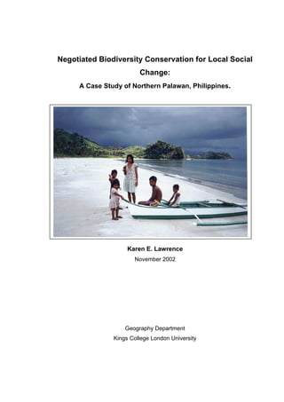 Negotiated Biodiversity Conservation for Local Social
Change:
A Case Study of Northern Palawan, Philippines.
Thesis submitted for the Ph.D.
by
Karen E. Lawrence
November 2002
Geography Department
Kings College London University
 