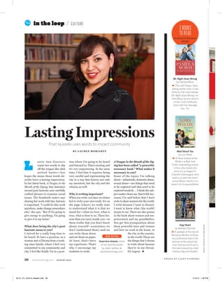 38 sanantoniomag.com AUGUST 2014
3BOOKS
TOREAD
It’s Read-A-Romance
Month
BOOKS:COURTESYTHEPUBLISHERS
aurie Ann Guerrero
wants her words to slip
off the tongue like slick
melted butter—but
hopes the issues those words de-
scribe leave a lasting impression.
In her latest book, A Tongue in the
Mouth of the Dying, San Antonio’s
second poet laureate uses carefully
crafted phrases to examine social
issues. The Southside native says
sharing her work with San Antonio
is important. “I could do this work
anywhere, make change somewhere
else,” she says. “But if I’m going to
give energy to anything, I’m going
to give it to my home.”
What does being the city’s poet
laureate mean to you?
I strived for a really long time to
be heard. To have a position, as a
woman and a Chicana from a work-
ing class family, where I feel very
committed to my community and
city, I feel like ﬁnally I’m in a posi-
tion where I’m going to be heard
and listened to. That’s exciting and
it’s very empowering. At the same
time, I feel that it requires being
very careful and representing the
city in a way that honors not only
my ancestors, but the city and the
citizens as well.
Why is writing important?
When you write, you have no choice
but to write your own truth. It’s on
the page (where) we really start
to understand what it is that we
stand for—what we love, what is
true, what is dear to us. These les-
sons that you carry inside you—or
these truths that you don’t know
about yourself—sometimes we
don’t (understand them) until we
can write them down
and see them on paper.
At least, that’s been
my experience. That’s
why I encourage my
students to write.
A Tongue in the Mouth of the Dy-
ing has been called “a powerful,
necessary book.” What makes it
necessary to you?
Some of the topics I’m talking
about—infanticide, domestic abuse,
sexual abuse—are things that need
to be explored and that need to be
explored tenderly … I think the sub-
ject matter chose me, that it felt nec-
essary. I’ve said before that I don’t
write to share answers for the world.
I write because I want to dissect;
I want to know what (the world)
means to me. There are also poems
in the book about women and em-
powerment and my grandfather.
You get this juxtaposition about
these powerful men and women
and how we work in the home, in
the city, in the country,
in the world. Those are
the things that I choose
to write about because
they’re in my throat.
It’s urgent.
in the loop CULTURE
Lasting Impressions
Poet laureate uses words to impact community
BY LAUREN MORIARTY
L
Mad About You
by Lori Wilde
A Texas-based writer,
Wilde is a New York
Times–bestselling author.
In this, she shares the
story of Las Vegas P.I.
Charlee Champagne, who
teams up with the hand-
some Mason Gentry in a
search for his grandfather.
Dog Heart
by Barbara Samuel
A speaker at the recent
Romance Writers of Amer-
ica conference held in SA,
Samuel writes about sec-
ond chances and trust in
this tale inspired by a real
military dog and handler.
Mr. Right Goes Wrong
by Pamela Morsi
This USA Today–best-
selling author lives in San
Antonio. Her new release,
Mr. Right Goes Wrong, fol-
lows Mazy as she returns
to her rural childhood
town with her teenage
son, Tru.
Guerrero shares some
of her favorite books
by other writers at
sanantoniomag.com.
WEB EXTRA
P H O T O B Y L I Z Z Y F L O W E R S
32-47_ITL_AUG14_Master.indd 38 7/10/14 1:36 PM
 