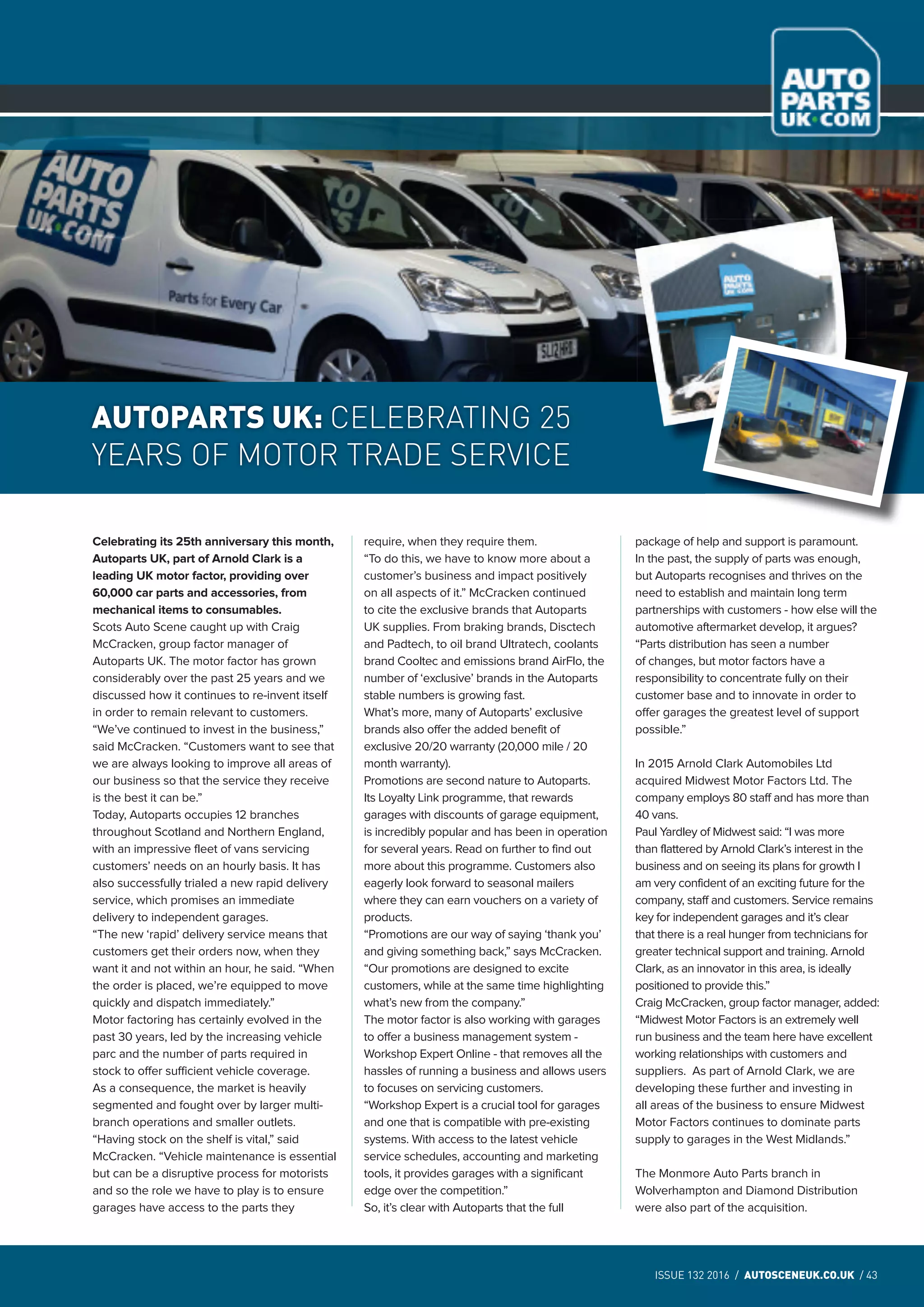 ISSUE 132 2016 / AUTOSCENEUK.CO.UK / 43
NEWS
ISSUE 132 2016 / AUTOSCENEUK.CO.UK / 43
NEWS
Celebrating its 25th anniversary this month,
Autoparts UK, part of Arnold Clark is a
leading UK motor factor, providing over
60,000 car parts and accessories, from
mechanical items to consumables.
Scots Auto Scene caught up with Craig
McCracken, group factor manager of
Autoparts UK. The motor factor has grown
considerably over the past 25 years and we
discussed how it continues to re-invent itself
in order to remain relevant to customers.
“We’ve continued to invest in the business,”
said McCracken. “Customers want to see that
we are always looking to improve all areas of
our business so that the service they receive
is the best it can be.”
Today, Autoparts occupies 12 branches
throughout Scotland and Northern England,
with an impressive fleet of vans servicing
customers’ needs on an hourly basis. It has
also successfully trialed a new rapid delivery
service, which promises an immediate
delivery to independent garages.
“The new ‘rapid’ delivery service means that
customers get their orders now, when they
want it and not within an hour, he said. “When
the order is placed, we’re equipped to move
quickly and dispatch immediately.”
Motor factoring has certainly evolved in the
past 30 years, led by the increasing vehicle
parc and the number of parts required in
stock to offer sufficient vehicle coverage.
As a consequence, the market is heavily
segmented and fought over by larger multi-
branch operations and smaller outlets.
“Having stock on the shelf is vital,” said
McCracken. “Vehicle maintenance is essential
but can be a disruptive process for motorists
and so the role we have to play is to ensure
garages have access to the parts they
require, when they require them.
“To do this, we have to know more about a
customer’s business and impact positively
on all aspects of it.” McCracken continued
to cite the exclusive brands that Autoparts
UK supplies. From braking brands, Disctech
and Padtech, to oil brand Ultratech, coolants
brand Cooltec and emissions brand AirFlo, the
number of ‘exclusive’ brands in the Autoparts
stable numbers is growing fast.
What’s more, many of Autoparts’ exclusive
brands also offer the added benefit of
exclusive 20/20 warranty (20,000 mile / 20
month warranty).
Promotions are second nature to Autoparts.
Its Loyalty Link programme, that rewards
garages with discounts of garage equipment,
is incredibly popular and has been in operation
for several years. Read on further to find out
more about this programme. Customers also
eagerly look forward to seasonal mailers
where they can earn vouchers on a variety of
products.
“Promotions are our way of saying ‘thank you’
and giving something back,” says McCracken.
“Our promotions are designed to excite
customers, while at the same time highlighting
what’s new from the company.”
The motor factor is also working with garages
to offer a business management system -
Workshop Expert Online - that removes all the
hassles of running a business and allows users
to focuses on servicing customers.
“Workshop Expert is a crucial tool for garages
and one that is compatible with pre-existing
systems. With access to the latest vehicle
service schedules, accounting and marketing
tools, it provides garages with a significant
edge over the competition.”
So, it’s clear with Autoparts that the full
package of help and support is paramount.
In the past, the supply of parts was enough,
but Autoparts recognises and thrives on the
need to establish and maintain long term
partnerships with customers - how else will the
automotive aftermarket develop, it argues?
“Parts distribution has seen a number
of changes, but motor factors have a
responsibility to concentrate fully on their
customer base and to innovate in order to
offer garages the greatest level of support
possible.”
In 2015 Arnold Clark Automobiles Ltd
acquired Midwest Motor Factors Ltd. The
company employs 80 staff and has more than
40 vans.
Paul Yardley of Midwest said: “I was more
than flattered by Arnold Clark’s interest in the
business and on seeing its plans for growth I
am very confident of an exciting future for the
company, staff and customers. Service remains
key for independent garages and it’s clear
that there is a real hunger from technicians for
greater technical support and training. Arnold
Clark, as an innovator in this area, is ideally
positioned to provide this.”
Craig McCracken, group factor manager, added:
“Midwest Motor Factors is an extremely well
run business and the team here have excellent
working relationships with customers and
suppliers. As part of Arnold Clark, we are
developing these further and investing in
all areas of the business to ensure Midwest
Motor Factors continues to dominate parts
supply to garages in the West Midlands.”
The Monmore Auto Parts branch in
Wolverhampton and Diamond Distribution
were also part of the acquisition.
AUTOPARTS UK: CELEBRATING 25
YEARS OF MOTOR TRADE SERVICE
 