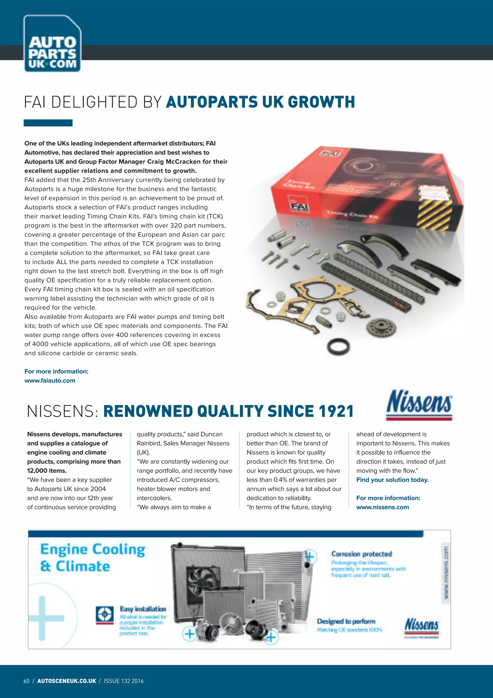 60 / AUTOSCENEUK.CO.UK / ISSUE 132 2016
NEWS
NISSENS: RENOWNED QUALITY SINCE 1921
Nissens develops, manufactures
and supplies a catalogue of
engine cooling and climate
products, comprising more than
12,000 items.
“We have been a key supplier
to Autoparts UK since 2004
and are now into our 12th year
of continuous service providing
quality products,” said Duncan
Rainbird, Sales Manager Nissens
(UK).
“We are constantly widening our
range portfolio, and recently have
introduced A/C compressors,
heater blower motors and
intercoolers.
“We always aim to make a
product which is closest to, or
better than OE. The brand of
Nissens is known for quality
product which fits first time. On
our key product groups, we have
less than 0.4% of warranties per
annum which says a lot about our
dedication to reliability.
“In terms of the future, staying
ahead of development is
important to Nissens. This makes
it possible to influence the
direction it takes, instead of just
moving with the flow.”
Find your solution today.
For more information:
www.nissens.com
One of the UKs leading independent aftermarket distributors; FAI
Automotive, has declared their appreciation and best wishes to
Autoparts UK and Group Factor Manager Craig McCracken for their
excellent supplier relations and commitment to growth.
FAI added that the 25th Anniversary currently being celebrated by
Autoparts is a huge milestone for the business and the fantastic
level of expansion in this period is an achievement to be proud of.
Autoparts stock a selection of FAI’s product ranges including
their market leading Timing Chain Kits. FAI’s timing chain kit (TCK)
program is the best in the aftermarket with over 320 part numbers,
covering a greater percentage of the European and Asian car parc
than the competition. The ethos of the TCK program was to bring
a complete solution to the aftermarket, so FAI take great care
to include ALL the parts needed to complete a TCK installation
right down to the last stretch bolt. Everything in the box is off high
quality OE specification for a truly reliable replacement option.
Every FAI timing chain kit box is sealed with an oil specification
warning label assisting the technician with which grade of oil is
required for the vehicle.
Also available from Autoparts are FAI water pumps and timing belt
kits; both of which use OE spec materials and components. The FAI
water pump range offers over 400 references covering in excess
of 4000 vehicle applications, all of which use OE spec bearings
and silicone carbide or ceramic seals.
For more information:
www.faiauto.com
FAI DELIGHTED BY AUTOPARTS UK GROWTH
 