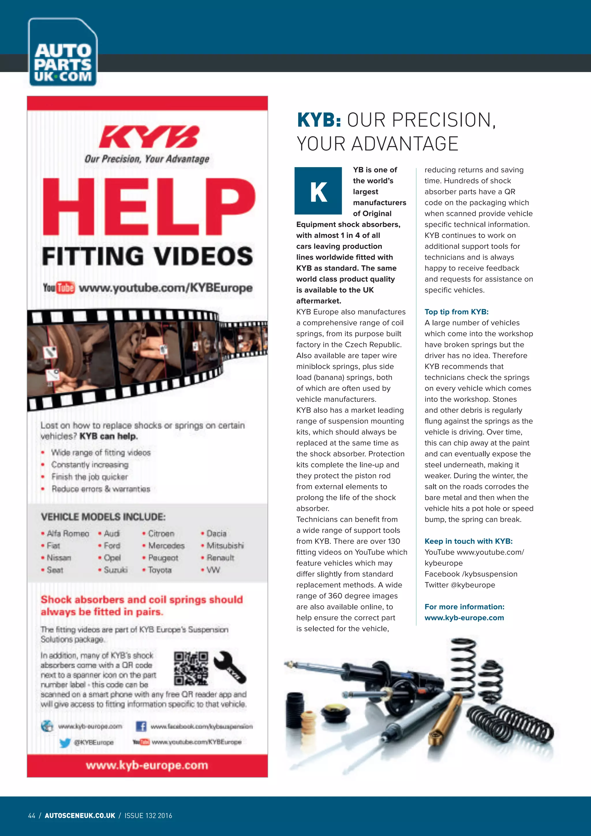 44 / AUTOSCENEUK.CO.UK / ISSUE 132 2016
NEWS
44 / AUTOSCENEUK.CO.UK / ISSUE 132 2016
NEWS
YB is one of
the world’s
largest
manufacturers
of Original
Equipment shock absorbers,
with almost 1 in 4 of all
cars leaving production
lines worldwide fitted with
KYB as standard. The same
world class product quality
is available to the UK
aftermarket.
KYB Europe also manufactures
a comprehensive range of coil
springs, from its purpose built
factory in the Czech Republic.
Also available are taper wire
miniblock springs, plus side
load (banana) springs, both
of which are often used by
vehicle manufacturers.
KYB also has a market leading
range of suspension mounting
kits, which should always be
replaced at the same time as
the shock absorber. Protection
kits complete the line-up and
they protect the piston rod
from external elements to
prolong the life of the shock
absorber.
Technicians can benefit from
a wide range of support tools
from KYB. There are over 130
fitting videos on YouTube which
feature vehicles which may
differ slightly from standard
replacement methods. A wide
range of 360 degree images
are also available online, to
help ensure the correct part
is selected for the vehicle,
reducing returns and saving
time. Hundreds of shock
absorber parts have a QR
code on the packaging which
when scanned provide vehicle
specific technical information.
KYB continues to work on
additional support tools for
technicians and is always
happy to receive feedback
and requests for assistance on
specific vehicles.
Top tip from KYB:
A large number of vehicles
which come into the workshop
have broken springs but the
driver has no idea. Therefore
KYB recommends that
technicians check the springs
on every vehicle which comes
into the workshop. Stones
and other debris is regularly
flung against the springs as the
vehicle is driving. Over time,
this can chip away at the paint
and can eventually expose the
steel underneath, making it
weaker. During the winter, the
salt on the roads corrodes the
bare metal and then when the
vehicle hits a pot hole or speed
bump, the spring can break.
Keep in touch with KYB:
YouTube www.youtube.com/
kybeurope
Facebook /kybsuspension
Twitter @kybeurope
For more information:
www.kyb-europe.com
KYB: OUR PRECISION,
YOUR ADVANTAGE
K
 