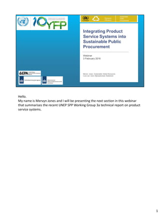 Hello.
My name is Mervyn Jones and I will be presenting the next section in this webinar
that summarises the recent UNEP SPP Working Group 3a technical report on product
service systems.
1
 