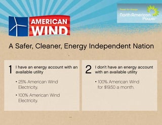 A Safer, Cleaner, Energy Independent Nation


1   I have an energy account with an
    available utility                  2   I don’t have an energy account
                                           with an available utility

    • 25% American Wind                    • 100% American Wind
      Electricity.                           for $19.50 a month.
    • 100% American Wind
      Electricity.
 