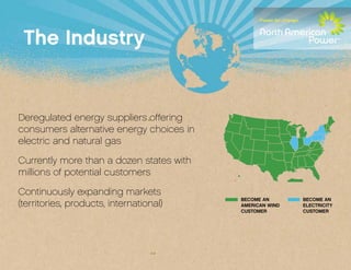 The Industry


Deregulated energy suppliers offering
consumers alternative energy choices in
electric and natural gas

Currently more than a dozen states with
millions of potential customers

Continuously expanding markets
                                          BECOME AN       BECOME AN
(territories, products, international)    AMERICAN WIND   ELECTRICITY
                                          CUSTOMER        CUSTOMER
 