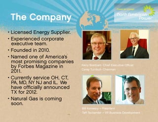 The Company
• Licensed Energy Supplier.
• Experienced corporate 		
	 executive team.
• Founded in 2010.
• Named one of America’s 		
	 most promising companies
	 by Forbes Magazine in 			      Kerry Breitbart- Chief Executive Officer
                                 Carey Turnbull- Chairman
	 2011.
• Currently service OH, CT, 		
	 PA, MD, NY NJ and IL. We 	
	 have officially announced 		
	 TX for 2012.
• Natural Gas is coming 			
	 soon.
                                 Bill Kinneary – President
                                 Taff Tschamler – VP Business Development
 