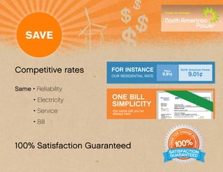 Competitive rates      FOR INSTANCE                             Peco
                                                            9.91¢
                                                                                               North American Power
                                                                                                               9.01¢
                       OUR RESIDENTIAL RATE


Same • Reliability
       • Electricity   ONE BILL                          PPL Electric
                                                            Utilities
                                                                                                                   Page 3
                                                                                                                               Your Bill Account Number

                                                                                                                                XXXXX-XXXXX




                       SIMPLICITY
                                                                                                                              Use when calling or writing


                                                         Electric                 Total from Last Bill                      $XXX.XX
                                                         Service                  Payment Received Jun 7 - Thank You!       $XXX.XX
                                                         For:                     Billing Details

       • Service
                                                         SAMPLE A. SAMPLE


                       the same bill you’ve
                                                         ANYSTREET
                                                         ANYTOWN, PA 18301        Balance as of Jun 16, 2010                                        $0.XX

                                                                                  Current Charges
                       always had.                       NORTH AMERICAN
                                                         POWER
                                                                                  Charges for –NORTH AMERICAN POWER
                                                                                  General Service Rate: NAPWR for May 14 – Jun 15
                                                         Customer Service
                                                         1 MARSHALL STREET        Commodity Charge 1000 Kwh @ 0.0XX                  XX.XX
                                                         SUITE 205
                                                         NORWALK, CT 06854



       • Bill
                                                         1-888-313-9086           Total NORTH AMERICAN POWER Charges                              $XX.XX
                                                         PPL Electric Utilities
                                                         Customer Service
                                                         827 Hausman Rd.          Current Charges
                                                         Allentown, PA
                                                         18104-9392               Charges for – PPL ELETRIC UTILITIES
                                                         1-800-342-5775           Residential Rate: RS for May 14 -Jun 15
                                                         (1-800-DIAL-PPL)         Distribution Charge:
                                                         www.pplelectric.com        Customer Charge                                    X.XX
                                                                                    200 KWH at X.XXX00000¢ per KWH                     X.XX
                                                                                    600 KWH at X.XXX00000¢ per KWH                     X.XX
                                                                                    343 KWH at X.XXX00000¢ per KWH                     X.XX
                                          CHANGE                                          CHANGE
                                                                                    PA Tax Adj Surcharge at X.XXX00000%                X.XX


                                       OR                                              OR
                                                                                  Total PPL ELECTRIC UTILITIES Charges                        $XX.XX
                                   F




                                                                                   F
                                               PR




                                                                                                                    PR
100% Satisfaction Guaranteed00%                                                    100%
                             POWER




                                                                             POWER
                                                                                  Automatic Bill Payment on Jul 7, 2010                    $XXX.XX




                                                 OMISE




                                                                                                                      OMISE
                           1
                                                                                  Account Balance                                          $XXX.XX
 