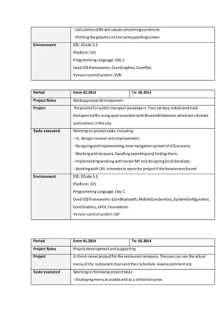 - Calculationdifferentvaluesconcerningcurrencies
- Plottingthe graphicsonthe correspondingscreen
Environment IDE: XCode 5.1
Platform:iOS
ProgrammingLanguage:Obj-C
UsediOS frameworks: CoreGraphics,CorePlot.
Versioncontrol system: SVN
Period From 02.2014 To: 04.2014
Project Roles Startupprojectdevelopment.
Project The projectfor publictransportpassangers.Theycanbuy ticketsand track
transporttrafficusingspecial systemwithBluetoothbeaconswhichare situated
somewhere inthe city.
Tasks executed Workingon projecttasks,including:
- UI, designcreationandimprovement;
- Designingandimplementinginnernavigationsystemof iOSscreens;
- Workingwithbeacons,handlingsearchingandfinding them;
- ImplementingworkingwithserverAPIanddesigninglocal database;
- WorkingwithURL-schemestoopenthe projectif the beaconwasfound
Environment IDE: XCode 5.1
Platform:iOS
ProgrammingLanguage:Obj-C
UsediOS frameworks: CoreBluetooth,MobileCoreServices,SystemConfiguration,
CoreGraphics,UIKit,Foundation.
Versioncontrol system: GIT
Period From 01.2014 To: 02.2014
Project Roles Projectdevelopment andsupporting
Project A client-serverprojectforthe restaurantcompany.The usercan see the actual
menuof the restaurant chainand theirschedule,leaveacommentetc.
Tasks executed Workingon followingprojecttasks:
- Displayingmenuas atable and as a collectionview;
 