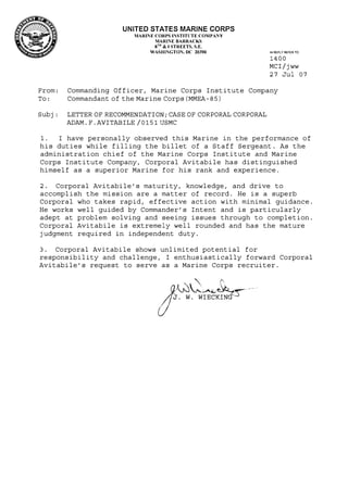 UNITED STATES MARINE CORPS
MARll'IE CORPS l:'STITl:TE CO:IPANY
MARJ:,.,E BARRACKS
gm
& I STREETS, S.E.
WASHli'iGTON, DC 20390 IN REPLY REFER TO:
1400
MCI/jww
27 Jul 07
From:
To:
Subj:
Commanding Officer, M arine Corps Institute Company
Commandant of the Marine Corps (MMEA-85)
LETTER OF RECOMMENDATION; CASE OF CORPORAL CORPORAL
ADAM. F. AVITABILE /0151 USMC
1. I have personally observed this Marine in the performance of
his duties while filling the billet of a Staff Sergeant. As the
administration chief of the Marine Corps Institute and Marine
Corps Institute Company, Corporal Avitabile has distinguished
himself as a superior Marine for his rank and experience.
2. Corporal Avitabile's maturity, knowledge, and drive to
accomplish the mission are a matter of record. He is a superb
Corporal who takes rapid, effective action with minimal guidance.
He works well guided by Commander's Intent and is particularly
adept at problem solving and seeing issues through to completion.
Corporal Avitabile is extremely well rounded and has the mature
judgment required in independent duty.
3. Corporal Avitabile shows unlimited potential for
responsibility and challenge, I enthusiastically forward Corporal
Avitabile's request to serve as a Marine Corps recruiter.
j{��·
()
J. W. WIECKING
 