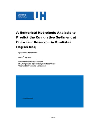 A Numerical Hydrologic Analysis to
Predict the Cumulative Sediment at
Shewasur Reservoir in Kurdistan
Region-Iraq
By: Majeed Kakarash Omar
Date: 9th
Sep 2014
School of Life and Medical Sciences
MSc, Postgraduate Diploma, Postgraduate Certificate
Water and Environmental Management
www.herts.ac.uk
Page 1
 