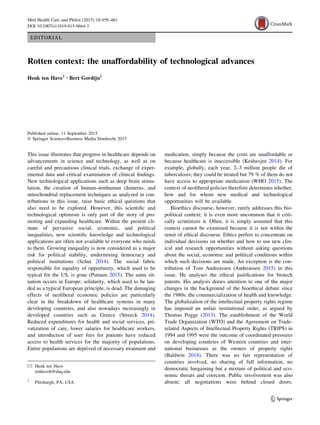 EDITORIAL
Rotten context: the unaffordability of technological advances
Henk ten Have1 • Bert Gordijn1
Published online: 11 September 2015
Ó Springer Science+Business Media Dordrecht 2015
This issue illustrates that progress in healthcare depends on
advancements in science and technology, as well as on
careful and precautious clinical trials, exchange of exper-
imental data and critical examination of clinical ﬁndings.
New technological applications such as deep brain stimu-
lation, the creation of human–nonhuman chimeras, and
mitochondrial replacement techniques as analyzed in con-
tributions in this issue, raise basic ethical questions that
also need to be explored. However, this scientiﬁc and
technological optimism is only part of the story of pro-
moting and expanding healthcare. Within the present cli-
mate of pervasive social, economic, and political
inequalities, new scientiﬁc knowledge and technological
applications are often not available to everyone who needs
to them. Growing inequality is now considered as a major
risk for political stability, undermining democracy and
political institutions (Schui 2014). The social fabric
responsible for equality of opportunity, which used to be
typical for the US, is gone (Putnam 2015). The same sit-
uation occurs in Europe; solidarity, which used to be lau-
ded as a typical European principle, is dead. The damaging
effects of neoliberal economic policies are particularly
clear in the breakdown of healthcare systems in many
developing countries, and also nowadays increasingly in
developed countries such as Greece (Streeck 2014).
Reduced expenditures for health and social services, pri-
vatization of care, lower salaries for healthcare workers,
and introduction of user fees for patients have reduced
access to health services for the majority of populations.
Entire populations are deprived of necessary treatment and
medication, simply because the costs are unaffordable or
because healthcare is inaccessible (Keshavjee 2014). For
example, globally, each year, 2–3 million people die of
tuberculosis; they could be treated but 79 % of them do not
have access to appropriate medication (WHO 2015). The
context of neoliberal policies therefore determines whether,
how and for whom new medical and technological
opportunities will be available.
Bioethics discourse, however, rarely addresses this bio-
political context; it is even more uncommon that it criti-
cally scrutinizes it. Often, it is simply assumed that this
context cannot be examined because it is not within the
remit of ethical discourse. Ethics prefers to concentrate on
individual decisions on whether and how to use new clin-
ical and research opportunities without asking questions
about the social, economic and political conditions within
which such decisions are made. An exception is the con-
tribution of Tom Andreassen (Andreassen 2015) in this
issue. He analyses the ethical justiﬁcations for biotech
patents. His analysis draws attention to one of the major
changes in the background of the bioethical debate since
the 1980s: the commercialization of health and knowledge.
The globalization of the intellectual property rights regime
has imposed an unfair institutional order, as argued by
Thomas Pogge (2013). The establishment of the World
Trade Organization (WTO) and the Agreement on Trade-
related Aspects of Intellectual Property Rights (TRIPS) in
1994 and 1995 were the outcome of coordinated pressures
on developing countries of Western countries and inter-
national businesses as the owners of property rights
(Baldwin 2014). There was no fair representation of
countries involved, no sharing of full information, no
democratic bargaining but a mixture of political and eco-
nomic threats and coercion. Public involvement was also
absent; all negotiations were behind closed doors.
& Henk ten Have
tenhaveh@duq.edu
1
Pittsburgh, PA, USA
123
Med Health Care and Philos (2015) 18:459–461
DOI 10.1007/s11019-015-9664-3
 