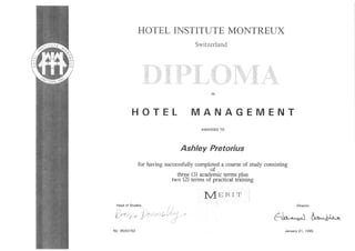 HOTEL INSTITIJTEMONTREUX
Switzerland
g *.
,.g
+"ti;'# 4"'-="+i$*r,
',H"
,&
":, ,,i :$ 1:"" ''q
,, ,'[',_ ,,'{';
'i;' i| t t'ii
IN
HOTEL MANAGEMENT
AWARDEDTO
Ashley Pretorius
for havingsuccessfullycompleteda courseof studyconsisting
threet:l u.uo8lrictermsplus
two (2) termsof practicaltrbining
VINRI T
Head of Studies
':
";:'$ 'l-",
lt' ,''
I
':
frcrr,.v j,'?r';'rtnO:i "'
"'1.'-;
No 95AO152
Director
6,5r^-^tJ &*,Oo^
January21, 1995
 