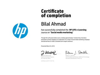 Certicate
of completion
Bilal Ahmad
has successfully completed the HP LIFE e-Learning
course on “Social media marketing”
Through this self-paced online course, totaling approximately 1 Contact Hour, the above
participant actively engaged in an exploration of a range of social media marketing campaigns
and learned how to create a Facebook ad to target customers.
Presented March 23, 2015
Jeannette Weisschuh
Director, Economic Progress
HP Corporate Aﬀairs
Rebecca J. Stoeckle
Vice President and Director, Health and Technology
Education Development Center, Inc.
Certicate serial #1713767-66
 