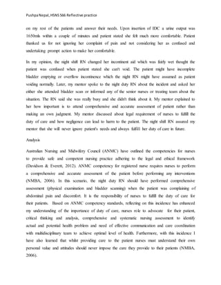 PushpaNepal,HSNS566 Reflective practice
on my rest of the patients and answer their needs. Upon insertion of IDC a urine output was
1650mls within a couple of minutes and patient stated she felt much more comfortable. Patient
thanked us for not ignoring her complaint of pain and not considering her as confused and
undertaking prompt action to make her comfortable.
In my opinion, the night shift RN changed her incontinent aid which was fairly wet thought the
patient was confused when patient stated she can't void. The patient might have incomplete
bladder emptying or overflow incontinence which the night RN might have assumed as patient
voiding normally. Later, my mentor spoke to the night duty RN about the incident and asked her
either she attended bladder scan or informed any of the senior nurses or treating team about the
situation. The RN said she was really busy and she didn't think about it. My mentor explained to
her how important is to attend comprehensive and accurate assessment of patient rather than
making an own judgment. My mentor discussed about legal requirement of nurses to fulfill the
duty of care and how negligence can lead to harm to the patient. The night shift RN assured my
mentor that she will never ignore patient's needs and always fulfill her duty of care in future.
Analysis
Australian Nursing and Midwifery Council (ANMC) have outlined the competencies for nurses
to provide safe and competent nursing practice adhering to the legal and ethical framework
(Davidson & Everett, 2012). ANMC competency for registered nurse requires nurses to perform
a comprehensive and accurate assessment of the patient before performing any interventions
(NMBA, 2006). In this scenario, the night duty RN should have performed comprehensive
assessment (physical examination and bladder scanning) when the patient was complaining of
abdominal pain and discomfort. It is the responsibility of nurses to fulfill the duty of care for
their patients. Based on ANMC competency standards, reflecting on this incidence has enhanced
my understanding of the importance of duty of care, nurses role to advocate for their patient,
critical thinking and analysis, comprehensive and systematic nursing assessment to identify
actual and potential health problem and need of effective communication and care coordination
with multidisciplinary team to achieve optimal level of health. Furthermore, with this incidence I
have also learned that whilst providing care to the patient nurses must understand their own
personal value and attitudes should never impose the care they provide to their patients (NMBA,
2006).
 