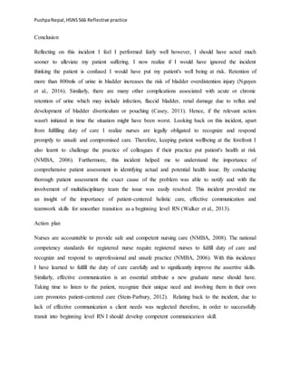 PushpaNepal,HSNS566 Reflective practice
Conclusion
Reflecting on this incident I feel I performed fairly well however, I should have acted much
sooner to alleviate my patient suffering. I now realize if I would have ignored the incident
thinking the patient is confused I would have put my patient's well being at risk. Retention of
more than 800mls of urine in bladder increases the risk of bladder overdistention injury (Nguyen
et al., 2016). Similarly, there are many other complications associated with acute or chronic
retention of urine which may include infection, flaccid bladder, renal damage due to reflux and
development of bladder diverticulum or pouching (Casey, 2011). Hence, if the relevant action
wasn't initiated in time the situation might have been worst. Looking back on this incident, apart
from fulfilling duty of care I realize nurses are legally obligated to recognize and respond
promptly to unsafe and compromised care. Therefore, keeping patient wellbeing at the forefront I
also learnt to challenge the practice of colleagues if their practice put patient's health at risk
(NMBA, 2006). Furthermore, this incident helped me to understand the importance of
comprehensive patient assessment in identifying actual and potential health issue. By conducting
thorough patient assessment the exact cause of the problem was able to notify and with the
involvement of multidisciplinary team the issue was easily resolved. This incident provided me
an insight of the importance of patient-centered holistic care, effective communication and
teamwork skills for smoother transition as a beginning level RN (Walker et al., 2013).
Action plan
Nurses are accountable to provide safe and competent nursing care (NMBA, 2008). The national
competency standards for registered nurse require registered nurses to fulfill duty of care and
recognize and respond to unprofessional and unsafe practice (NMBA, 2006). With this incidence
I have learned to fulfill the duty of care carefully and to significantly improve the assertive skills.
Similarly, effective communication is an essential attribute a new graduate nurse should have.
Taking time to listen to the patient, recognize their unique need and involving them in their own
care promotes patient-centered care (Stein-Parbury, 2012). Relating back to the incident, due to
lack of effective communication a client needs was neglected therefore, in order to successfully
transit into beginning level RN I should develop competent communication skill.
 