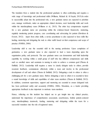 PushpaNepal,HSNS566 Reflective practice
The transition from a student into the professional graduate is often confronting and requires a
wide range of knowledge and professional skills (Williams, Richard & Al Sayah, 2015).In order
to successfully adopt into the professional role, a new graduate nurses are expected to prioritize
care, manage workloads, make an appropriate clinical decision, exert leadership skills and work
within the interdisciplinary team (Williams et al., 2015). The other key competencies required
for a new graduate nurse are practicing within the evidence-based framework, mentoring,
regularly monitoring patient progress, care coordinating and advocating for patient (Davidson &
Everett, 2012). Apart from other skills, a novice practitioner is also expected to have skills like
leading, mentoring and delegating the task to other staffs based on their competence and scope of
practice (NMBA, 2006).
Leadership skill is one the essential skill in the nursing profession. Upon completion of
graduation, a new graduate nurse is also expected to lead a team depending upon the
organization policy and protocols. The new graduate nurse can demonstrate and built leadership
capability by working within a small group of staff who has different competencies and skills
such as enrolled nurse and assistants in nursing in order to achieve a common goal (Thoms &
Duffield, 2012). Leadership skill requires a nurse to clearly delegate tasks to others, provide
recurrent feedback, communicate effectively within a team and involve in the professional
development of self and others (Thoms & Duffield, 2012). Delegating a task to others is often a
challenging job for a new graduate nurse. Before delegating a task to others it is essential to have
a sound knowledge of skills and capabilities of other team members (Thoms & Duffield, 2012).
In addition, consistent supervision, support and mentoring are essential to ensure delegated task
has been performed safely and accurately (NMBA, 2006). Meantime, as a leader providing
appropriate feedback is also important to motivate team members.
Hence, reflecting on this incident has helped me to get insight into my clinical practice,
understand the importance of comprehensive assessment, assertiveness, holistic patient-centered
care, interdisciplinary teamwork, leading, mentoring and delegating within the team for a
successful transition into the role of registered nurse.
 