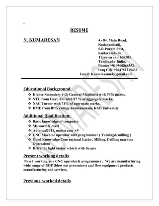 RESUME
N. KUMARESAN 4 - 84, Main Road,
Kadagambadi,
S.R.Puram Post,
Kudavasal -Tk,
Thiruvarur – 609503
Tamilnadu-India,
Phone: +919500866552
Iraq Cell:+964782215436
Email: Kumaresann4@gmail.com
Educational Background:
 Higher Secondary (+2) General Machinist with 70% marks.
 NTC from Govt. ITI with 87 % of aggregate marks.
 NAC Turner with 71% of aggregate marks.
 DME from BPG college kumbakonam, KSO University
Additional Qualification:
 Basic knowledge of computer.
 Ms word & excel
 Auto cad2011, mastercam v9
 CNC Machine operator with programmer ( Turning& milling )
 Good Knowledge Conventional Lathe , Milling, Drilling machine
Operations
 Drive the light motor vehicle with license
Present working details
Now I working as a CNC operator& programmer , We are manufacturing
wide range of BOP (blow out preventers) and flow equipment products
manufacturing and services,
Previous worked details
 