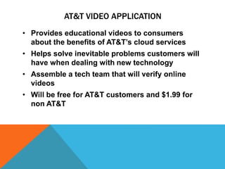 AT&T VIDEO APPLICATION
• Provides educational videos to consumers
about the benefits of AT&T’s cloud services
• Helps solve inevitable problems customers will
have when dealing with new technology
• Assemble a tech team that will verify online
videos
• Will be free for AT&T customers and $1.99 for
non AT&T
 