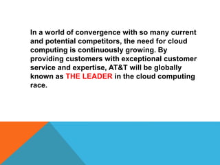 In a world of convergence with so many current
and potential competitors, the need for cloud
computing is continuously growing. By
providing customers with exceptional customer
service and expertise, AT&T will be globally
known as THE LEADER in the cloud computing
race.
 