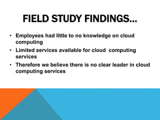 FIELD STUDY FINDINGS…
• Employees had little to no knowledge on cloud
computing
• Limited services available for cloud computing
services
• Therefore we believe there is no clear leader in cloud
computing services
 