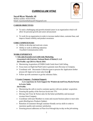 CURRICULUM VITAE
Sayed Riyaz Mustafa Ali
Mobile number: 0526143836
Email: riyazmustafaalisayed134@gmail.com
CAREER OBJECTIVES
 To seek a challenging and growth oriented career in an organization which will
allow for personal growth and career advancement
 To work for an organization in order to increase market share, customer base, and
improve brand visibility and product awareness
CORE COMPETENCIES
 Ability to develop and motivate a team.
 Ability to work in differing industries
Excellent Communication skills
WORK EXPERIENCE
1. Tele sales Executive in Credit Link Marketing.
(Associated with Emirates National Bank of Dubai) U.A.E
Job Profile: sept 2014 to March 2016
 Maximizing Acquisition of ENBD Credit Cards from Cold Calling.
 Focus more on High End Paid Cards to generate more Revenue to Company.
 Coordinate with Documents Collection team to process the Application further
process till Approval to meet sales Goals.
 Follow up with customers to get the reference Sales.
2. Lester Company : Technical Support.
2 yrs experience in Tech Support for Windows&AntiVirus,McafeeNorton
in Lester India
Job Profile:
 Maximizing the calls to resolve customer queries with new product acquisition .
 Ensuring the quality of the Services levels min 75%
 Driving Anti Virus' & Norton sales for the better profitability and increased
revenue from Company.
 Coordinate with team Members to create and execute business plans to meet sales
goals (Briefing/new Products Update).
 Retention of customers through customer-friendly service skills in order to
maximize quality and customer satisfaction.
 Ensuring process adherence at Floor level through day-to-day on the job training
1
 