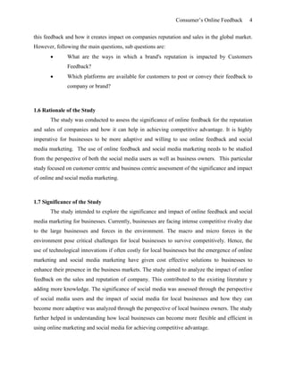Consumer’s Online Feedback 4
this feedback and how it creates impact on companies reputation and sales in the global market.
However, following the main questions, sub questions are:
 What are the ways in which a brand's reputation is impacted by Customers
Feedback?
 Which platforms are available for customers to post or convey their feedback to
company or brand?
1.6 Rationale of the Study
The study was conducted to assess the significance of online feedback for the reputation
and sales of companies and how it can help in achieving competitive advantage. It is highly
imperative for businesses to be more adaptive and willing to use online feedback and social
media marketing. The use of online feedback and social media marketing needs to be studied
from the perspective of both the social media users as well as business owners. This particular
study focused on customer centric and business centric assessment of the significance and impact
of online and social media marketing.
1.7 Significance of the Study
The study intended to explore the significance and impact of online feedback and social
media marketing for businesses. Currently, businesses are facing intense competitive rivalry due
to the large businesses and forces in the environment. The macro and micro forces in the
environment pose critical challenges for local businesses to survive competitively. Hence, the
use of technological innovations if often costly for local businesses but the emergence of online
marketing and social media marketing have given cost effective solutions to businesses to
enhance their presence in the business markets. The study aimed to analyze the impact of online
feedback on the sales and reputation of company. This contributed to the existing literature y
adding more knowledge. The significance of social media was assessed through the perspective
of social media users and the impact of social media for local businesses and how they can
become more adaptive was analyzed through the perspective of local business owners. The study
further helped in understanding how local businesses can become more flexible and efficient in
using online marketing and social media for achieving competitive advantage.
 