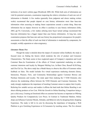 Consumer’s Online Feedback 8
territories of an item's website page (Westbrook 2009, 68). While both sorts of information are
vital for potential customers, examination inspecting the relative criticalness of each one sort of
information is blended. A few studies (generally from judgment and choice making written
works) recommend that people depend on case history information more than base-rate
information when assessing or making future expectations around a certain thing. Base-rate
information has an impact; however its effect is auxiliary to case history information (John,
2003, pp.75). Conversely, a few studies utilizing more buyer turned settings recommend that
base-rate information has a bigger impact than case history information. At long last, some
examination proposes that base-rate and case history has proportional consequences for people's
assessments or that the effect of each one kind of information is moderated by components, for
example, worldly separation or value-congruency.
Literature Theme Two
Though the study is detailed about the impact of consumer online feedback; the study is
focused more on finding the factors which moderate the role of product and Consumer
Characteristics. The Study seems to have neglected aspect of Company’s reputation and Loyal
Customer Base.An Examination of the effects of Virtual experiential marketing on online
customer intensions and loyalty by Margaret Meiling Leo, Ja-Shen Chen, Russell K.H.Ching,
and Chu Chi Liu. The above study has a Model theory to observe the effect of Customer online
feedback on Sales. The model includes five virtual experiences marketing elements (Sense,
Interaction, Pleasure, Flow, and Community Relationship) against Customer Browse and
Purchase Intensions and Loyalty. The study apart from studying the 5 VEM Elements; also
observes the moderating effects between the VEM Elements and Customer Intensions. This
study strongly emphasizes the importance of touching Customer senses to capture their Loyalty.
Referring few notable surveys and studies it affirms the hard truth that Online Retailing is not
about offering products at low Cost. With the Growth in Online Retailing, Competitors being a
just a click away, Creating an Emotional effect on customer has become as important as Offering
Quality Products for Comparatively Low Prices. In Contrast to Traditional Markets, Online
shops can Influence Customer Moods, Attitudes, and Behavior only by designing better shopping
Experience. The study is full in its core by discussing the importance of designing a Web
Platform to give Enriching Experiences to E-Consumers by touching senses. The five element
 