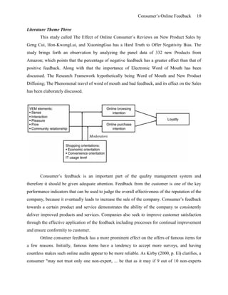 Consumer’s Online Feedback 10
Literature Theme Three
This study called The Effect of Online Consumer’s Reviews on New Product Sales by
Geng Cui, Hon-KwongLui, and XiaoningGuo has a Hard Truth to Offer Negativity Bias. The
study brings forth an observation by analyzing the panel data of 332 new Products from
Amazon; which points that the percentage of negative feedback has a greater effect than that of
positive feedback. Along with that the importance of Electronic Word of Mouth has been
discussed. The Research Framework hypothetically being Word of Mouth and New Product
Diffusing; The Phenomenal travel of word of mouth and bad feedback, and its effect on the Sales
has been elaborately discussed.
Consumer’s feedback is an important part of the quality management system and
therefore it should be given adequate attention. Feedback from the customer is one of the key
performance indicators that can be used to judge the overall effectiveness of the reputation of the
company, because it eventually leads to increase the sale of the company. Consumer’s feedback
towards a certain product and service demonstrates the ability of the company to consistently
deliver improved products and services. Companies also seek to improve customer satisfaction
through the effective application of the feedback including processes for continual improvement
and ensure conformity to customer.
Online consumer feedback has a more prominent effect on the offers of famous items for
a few reasons. Initially, famous items have a tendency to accept more surveys, and having
countless makes such online audits appear to be more reliable. As Kirby (2000, p. El) clarifies, a
consumer "may not trust only one non-expert, ... be that as it may if 9 out of 10 non-experts
 