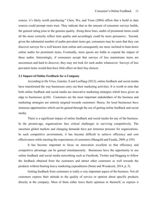 Consumer’s Online Feedback 11
concur, it’s likely worth purchasing." Chen, Wu, and Yoon (2004) affirm that a build in data
sources could prompt more trust. They indicate that as the amount of consumer surveys builds,
the general rating joins to the genuine quality. Along these lines, audits of prominent items could
all the more correctly reflect item quality and accordingly could be more persuasive. Second,
given the substantial number of audits prevalent items get, consumers may be surer that they can
discover surveys for a well known item online and consequently are more inclined to hunt down
online audits for prominent items. Eventually, more quests are liable to expand the impact of
these audits. Interestingly, if consumers accept that surveys of less mainstream items are
uncommon and hard to discover, they may not look for such audits whatsoever. Surveys of less
prevalent items would then have little effect on their buy choices
2.1 Impact of Online Feedback for a Company
According to De Vries, Gensler, S and Leeflang (2012), online feedback and social media
have transformed the way businesses carry out their marketing activities. It is worth to note that
both online feedback and social media are innovative marketing strategies which have given an
edge to businesses (p.84). Customers are the most important stakeholders of the business and
marketing strategies are entirely targeted towards customers. Hence, for local businesses have
immense opportunities which can be gained through the use of getting online feedback and social
media.
There is a significant impact of online feedback and social media for any of the business.
In the present-age, organizations face critical challenges in surviving competitively. The
uncertain global markets and changing demands have put immense pressure for organizations.
In such competitive environment, it has become difficult to achieve efficiency and cost
effectiveness while meeting the expectations of customers (Mangold and Faulds, 2009, p.359).
It has become important to focus on innovation excellent so that efficiency and
competitive advantage can be gained simultaneously. Businesses have the opportunity to use
online feedback and social media networking such as Facebook, Twitter and blogging to follow
the feedback obtained from the customers and attract other customers as well towards the
products without bearing heavy marketing expenditures (Stone and Woodcock, 2014, p. 5).
Getting feedback from customers is really a very important aspect of the business. Not all
customers express their attitude to the quality of service or opinion about specific products
directly at the company. Most of them either leave theirr opinions to themself, or express it
 