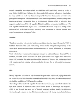 Consumer’s Online Feedback 13
towards corporation which aspects their own traditions and is particularly geared up to play a
role. Within Oct 2007, any Nielsen review discovered which customer referrals are classified as
the many reliable sort of all over the marketing world. More than three-quarters associated with
participants coming from forty seven markets across the world performing referrals coming from
customers as being a dependable form of merchandising. Evaluate which to help 63% with
respect to media forms, 56% with regard to TELLY in addition to journals, in addition to 34%
with regard to internet search engine ads2. Assessment websites are likely to be exactly where
customers visit locate these referrals, generating these individuals an essential position with
regard to marketers to get a tone of voice.
Websites:
The advent associated with websites has been regarded any showing stage with regard to UGC. It
had been the instant when UGC went coming from a smaller but significant percentage of the
World Wide Web experience to some predominant source of leisure, information, in addition to
controversy.
While websites have been around a single style or maybe an additional because the core 1990s, it
had been your 1998 release associated with Wide open Journal which flipped these individuals
into a UGC sensation. The wide open Journal has been one of the very first vendors associated
with blogging and site-building software, and also the very first to help assist in consumer
remarks.
Blog:
Making it possible for visitors to help respond to blog site items helped with paying attention to
the level of freewheeling discussion that's today your characteristic associated with blogging and
site-building in addition to UGC generally speaking.
The weblog will be small with regard to World wide web record, any term which indicates the
right work schedule or maybe log taken care of online. Within its purest style, any blog site ,
which is just the right leg taken care of through somebody, updated usually, in addition to
viewing through everyone in-line. The items usually come with change chronological obtain,
 