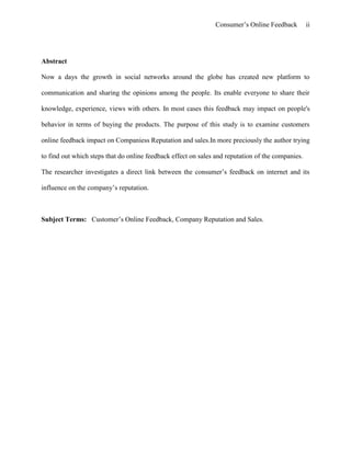 Consumer’s Online Feedback ii
Abstract
Now a days the growth in social networks around the globe has created new platform to
communication and sharing the opinions among the people. Its enable everyone to share their
knowledge, experience, views with others. In most cases this feedback may impact on people's
behavior in terms of buying the products. The purpose of this study is to examine customers
online feedback impact on Companiess Reputation and sales.In more preciously the author trying
to find out which steps that do online feedback effect on sales and reputation of the companies.
The researcher investigates a direct link between the consumer’s feedback on internet and its
influence on the company’s reputation.
Subject Terms: Customer’s Online Feedback, Company Reputation and Sales.
 