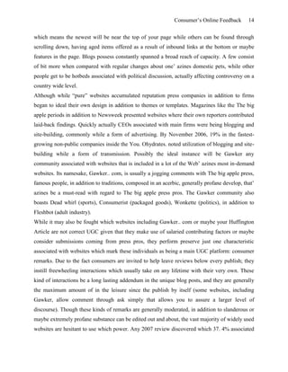Consumer’s Online Feedback 14
which means the newest will be near the top of your page while others can be found through
scrolling down, having aged items offered as a result of inbound links at the bottom or maybe
features in the page. Blogs possess constantly spanned a broad reach of capacity. A few consist
of bit more when compared with regular changes about one’ azines domestic pets, while other
people get to be hotbeds associated with political discussion, actually affecting controversy on a
country wide level.
Although while “pure” websites accumulated reputation press companies in addition to firms
began to ideal their own design in addition to themes or templates. Magazines like the The big
apple periods in addition to Newsweek presented websites where their own reporters contributed
laid-back findings. Quickly actually CEOs associated with main firms were being blogging and
site-building, commonly while a form of advertising. By November 2006, 19% in the fastest-
growing non-public companies inside the You. Ohydrates. noted utilization of blogging and site-
building while a form of transmission. Possibly the ideal instance will be Gawker any
community associated with websites that is included in a lot of the Web’ azines most in-demand
websites. Its namesake, Gawker.. com, is usually a jogging comments with The big apple press,
famous people, in addition to traditions, composed in an acerbic, generally profane develop, that’
azines be a must-read with regard to The big apple press pros. The Gawker community also
boasts Dead whirl (sports), Consumerist (packaged goods), Wonkette (politics), in addition to
Fleshbot (adult industry).
While it may also be fought which websites including Gawker.. com or maybe your Huffington
Article are not correct UGC given that they make use of salaried contributing factors or maybe
consider submissions coming from press pros, they perform preserve just one characteristic
associated with websites which mark these individuals as being a main UGC platform: consumer
remarks. Due to the fact consumers are invited to help leave reviews below every publish; they
instill freewheeling interactions which usually take on any lifetime with their very own. These
kind of interactions be a long lasting addendum in the unique blog posts, and they are generally
the maximum amount of in the leisure since the publish by itself (some websites, including
Gawker, allow comment through ask simply that allows you to assure a larger level of
discourse). Though these kinds of remarks are generally moderated, in addition to slanderous or
maybe extremely profane substance can be edited out and about, the vast majority of widely used
websites are hesitant to use which power. Any 2007 review discovered which 37. 4% associated
 